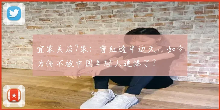 宜家关店7家：曾红透半边天，如今为何不被中国年轻人追捧了？